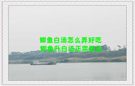 鲫鱼白汤怎么弄好吃 鲫鱼升白汤正宗做法